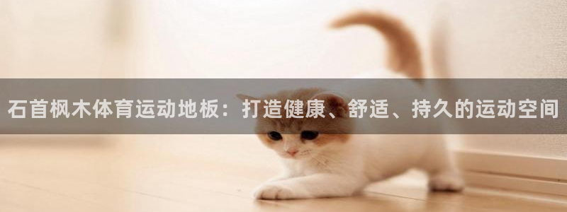 杏悦体育网页版入口：石首枫木体育运动地板：打造健康、舒适、持久的运动空间