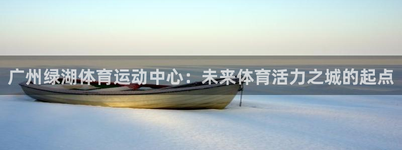 杏悦凯捷平台：广州绿湖体育运动中心：未来体育活力之城的起点