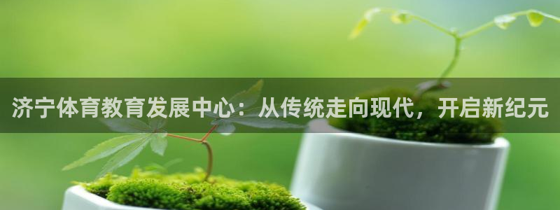 意昂体育2：济宁体育教育发展中心：从传统走向现代，开启新纪元